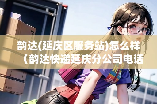 韻達(延慶區(qū)服務站)怎么樣（韻達快遞延慶分公司電話）