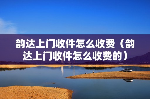 韻達上門收件怎么收費（韻達上門收件怎么收費的）
