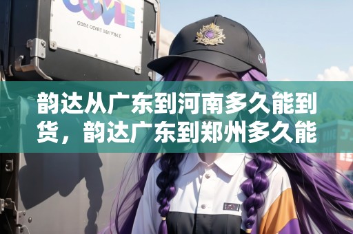 韻達從廣東到河南多久能到貨，韻達廣東到鄭州多久能到