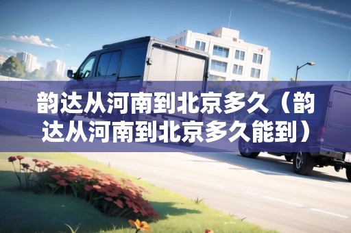 韻達從河南到北京多久（韻達從河南到北京多久能到）