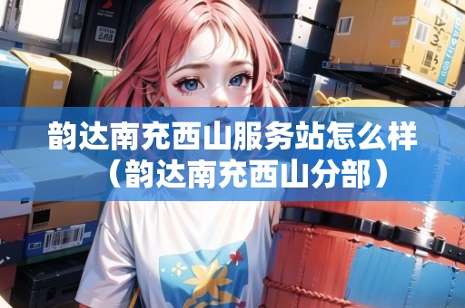 韻達(dá)南充西山服務(wù)站怎么樣（韻達(dá)南充西山分部）
