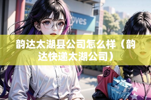 韻達太湖縣公司怎么樣（韻達快遞太湖公司）