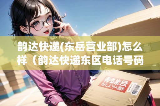 韻達(dá)快遞(東岳營業(yè)部)怎么樣（韻達(dá)快遞東區(qū)電話號碼）