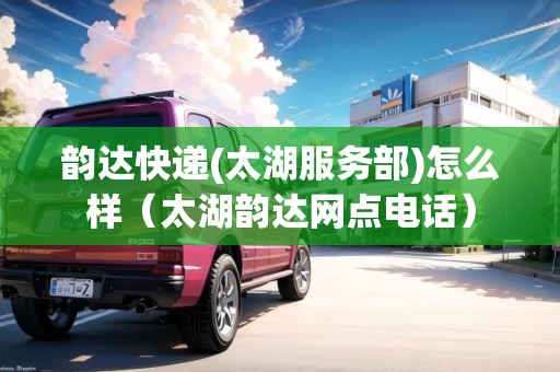 韻達(dá)快遞(太湖服務(wù)部)怎么樣（太湖韻達(dá)網(wǎng)點(diǎn)電話）