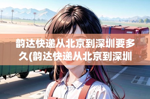 韻達(dá)快遞從北京到深圳要多久(韻達(dá)快遞從北京到深圳需要多久)