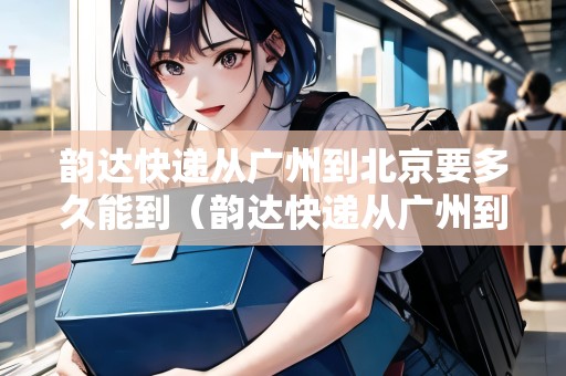 韻達(dá)快遞從廣州到北京要多久能到（韻達(dá)快遞從廣州到北京要多久能到貨）