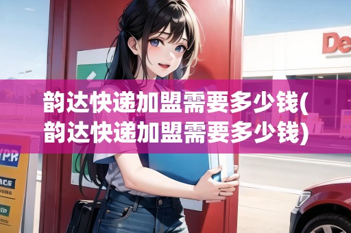 韻達快遞加盟需要多少錢(韻達快遞加盟需要多少錢)