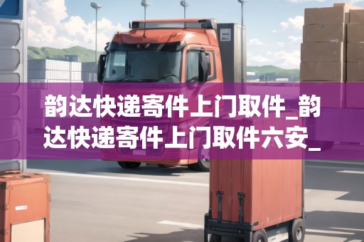 韻達(dá)快遞寄件上門取件_韻達(dá)快遞寄件上門取件六安_快遞集結(jié)地