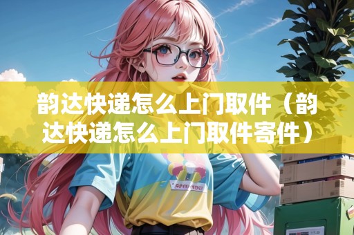 韻達(dá)快遞怎么上門取件（韻達(dá)快遞怎么上門取件寄件）