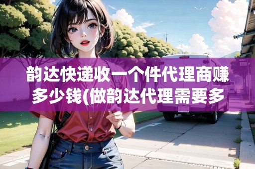 韻達快遞收一個件代理商賺多少錢(做韻達代理需要多少錢)