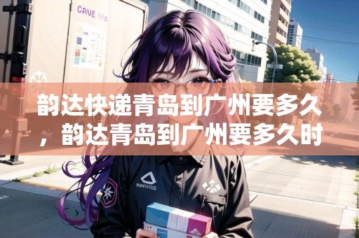 韻達快遞青島到廣州要多久，韻達青島到廣州要多久時間
