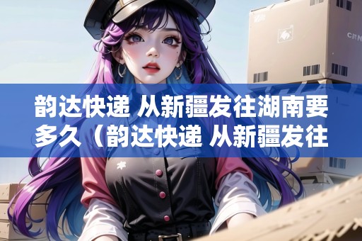 韻達(dá)快遞 從新疆發(fā)往湖南要多久（韻達(dá)快遞 從新疆發(fā)往湖南要多久能到）