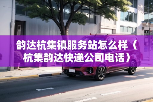 韻達(dá)杭集鎮(zhèn)服務(wù)站怎么樣（杭集韻達(dá)快遞公司電話）