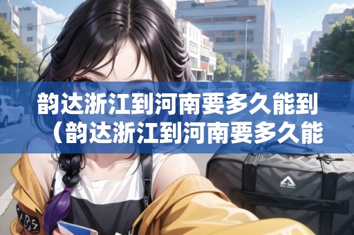 韻達浙江到河南要多久能到（韻達浙江到河南要多久能到貨）