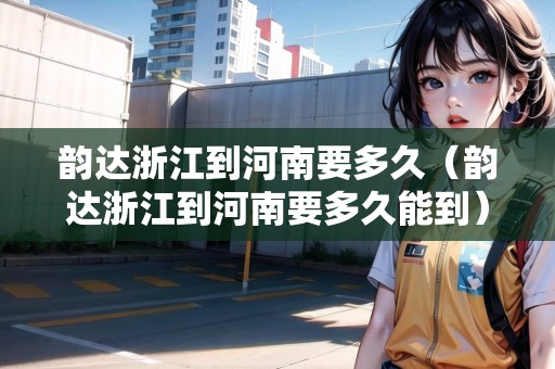 韻達(dá)浙江到河南要多久（韻達(dá)浙江到河南要多久能到）