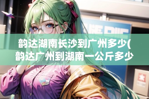 韻達(dá)湖南長沙到廣州多少(韻達(dá)廣州到湖南一公斤多少錢)