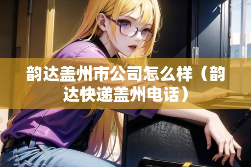 韻達蓋州市公司怎么樣（韻達快遞蓋州電話）