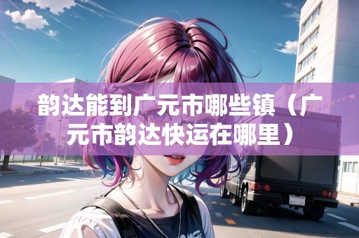 韻達能到廣元市哪些鎮(zhèn)（廣元市韻達快運在哪里）