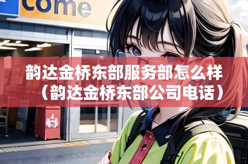 韻達(dá)金橋東部服務(wù)部怎么樣（韻達(dá)金橋東部公司電話）