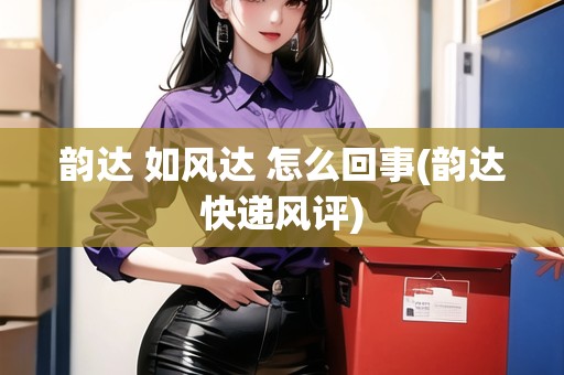 韻達 如風達 怎么回事(韻達快遞風評)