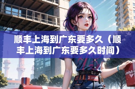 順豐上海到廣東要多久（順豐上海到廣東要多久時(shí)間）