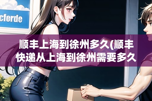 順豐上海到徐州多久(順豐快遞從上海到徐州需要多久才能到)