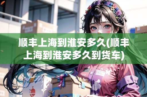 順豐上海到淮安多久(順豐上海到淮安多久到貨車)