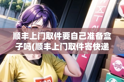 順豐上門取件要自己準備盒子嗎(順豐上門取件寄快遞需要自己包裝嗎)