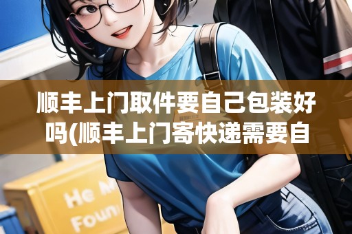 順豐上門取件要自己包裝好嗎(順豐上門寄快遞需要自己包裝嗎安全嗎)