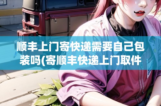順豐上門寄快遞需要自己包裝嗎(寄順豐快遞上門取件要自己包裝嗎)