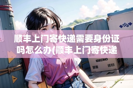 順豐上門(mén)寄快遞需要身份證嗎怎么辦(順豐上門(mén)寄快遞需要身份證嗎)