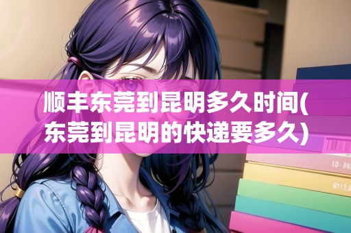 順豐東莞到昆明多久時(shí)間(東莞到昆明的快遞要多久)