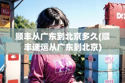 順豐從廣東到北京多久(順豐速運(yùn)從廣東到北京)