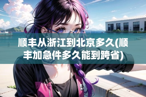 順豐從浙江到北京多久(順豐加急件多久能到跨省)