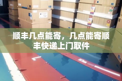 順豐幾點能寄，幾點能寄順豐快遞上門取件
