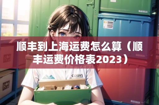 順豐到上海運(yùn)費(fèi)怎么算（順豐運(yùn)費(fèi)價格表2023）