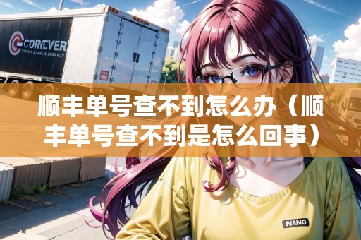 順豐單號查不到怎么辦（順豐單號查不到是怎么回事）