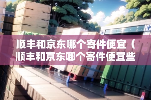 順豐和京東哪個寄件便宜（順豐和京東哪個寄件便宜些）