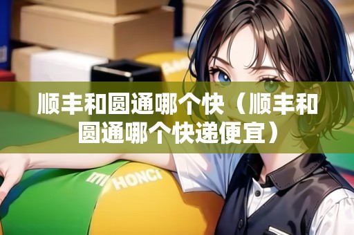 順豐和圓通哪個(gè)快（順豐和圓通哪個(gè)快遞便宜）