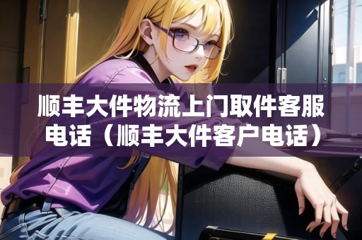 順豐大件物流上門取件客服電話（順豐大件客戶電話）