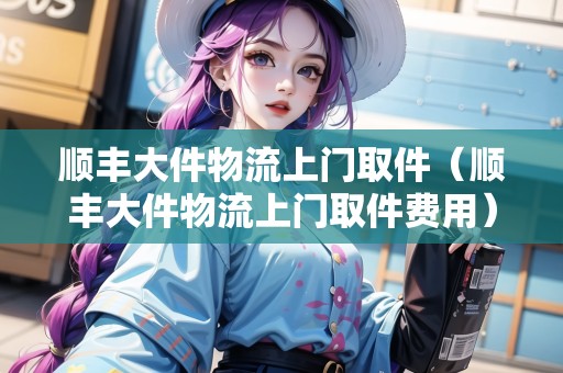 順豐大件物流上門取件（順豐大件物流上門取件費用）