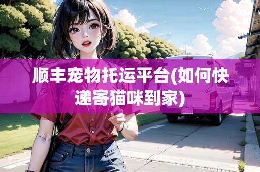 順豐寵物托運(yùn)平臺(tái)(如何快遞寄貓咪到家) 順豐寵物托運(yùn)平臺(tái)(如何快遞寄貓咪到家)