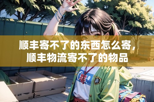 順豐寄不了的東西怎么寄，順豐物流寄不了的物品