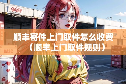 順豐寄件上門取件怎么收費(fèi)(順豐上門取件規(guī)則) 順豐寄件上門取件怎么收費(fèi)(順豐上門取件規(guī)則)