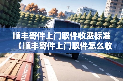 順豐寄件上門取件收費(fèi)標(biāo)準(zhǔn)（順豐寄件上門取件怎么收費(fèi)）