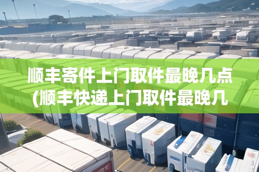 順豐寄件上門取件最晚幾點(順豐快遞上門取件最晚幾點)