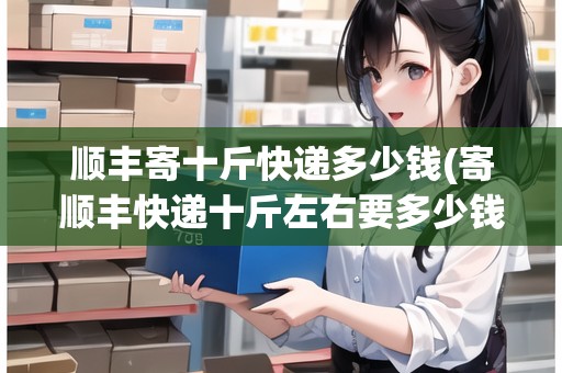 順豐寄十斤快遞多少錢(寄順豐快遞十斤左右要多少錢一斤)