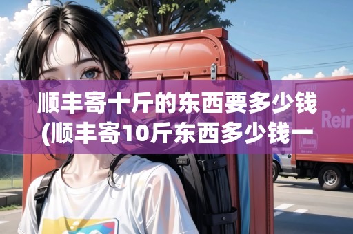 順豐寄十斤的東西要多少錢(順豐寄10斤東西多少錢一斤)
