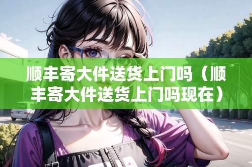 順豐寄大件送貨上門嗎(順豐寄大件送貨上門嗎現(xiàn)在) 順豐寄大件送貨上門嗎(順豐寄大件送貨上門嗎現(xiàn)在)