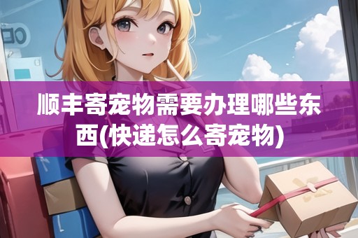 順豐寄寵物需要辦理哪些東西(快遞怎么寄寵物)